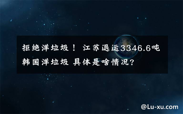 拒絕洋垃圾！ 江蘇退運(yùn)3346.6噸韓國(guó)洋垃圾 具體是啥情況?