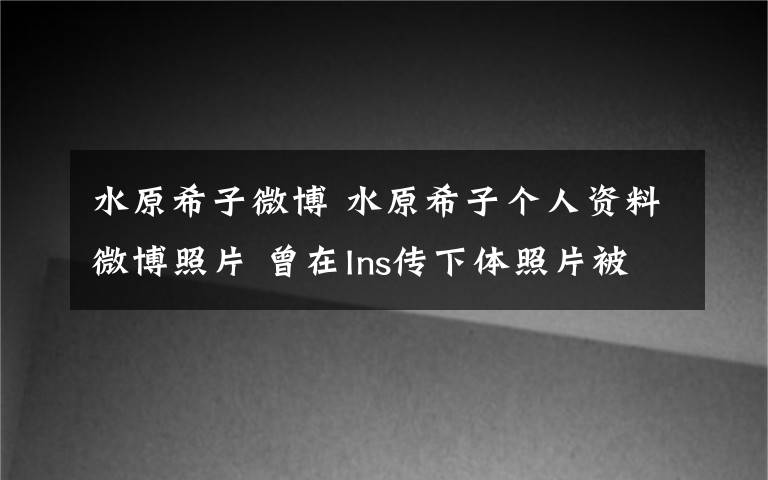 水原希子微博 水原希子個人資料微博照片 曾在Ins傳下體照片被批惡心