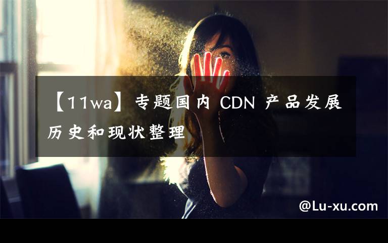 【11wa】專題國內 CDN 產品發(fā)展歷史和現狀整理