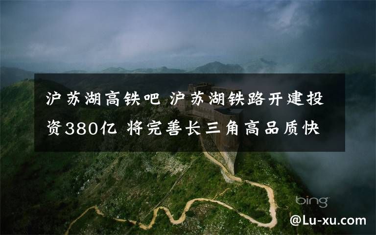 滬蘇湖高鐵吧 滬蘇湖鐵路開建投資380億 將完善長三角高品質(zhì)快速軌道交通網(wǎng)