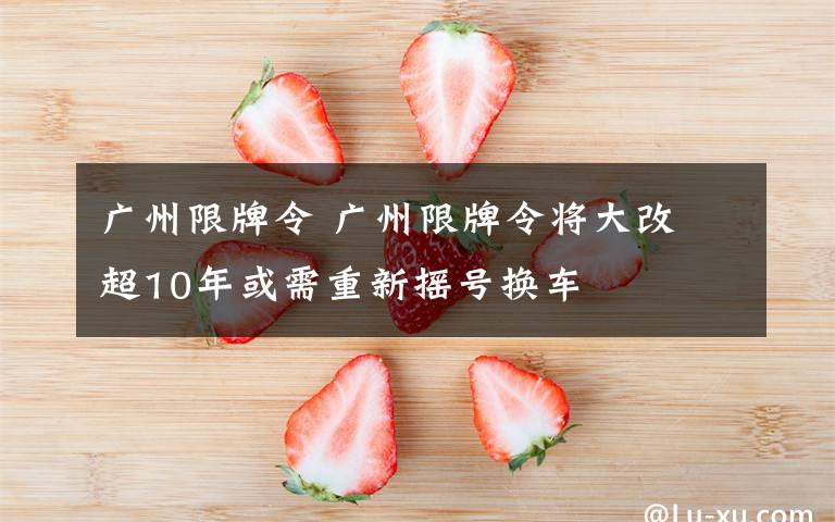 廣州限牌令 廣州限牌令將大改 超10年或需重新?lián)u號換車