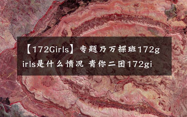 【172Girls】專題乃萬探班172girls是什么情況 青你二團(tuán)172girls成員都有誰