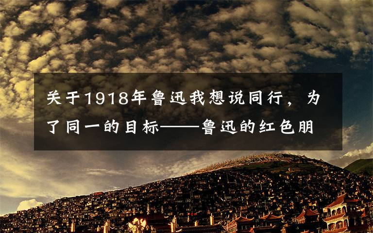 關于1918年魯迅我想說同行，為了同一的目標——魯迅的紅色朋友圈