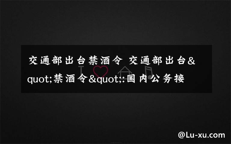 交通部出臺(tái)禁酒令 交通部出臺(tái)"禁酒令":國(guó)內(nèi)公務(wù)接待禁止飲酒