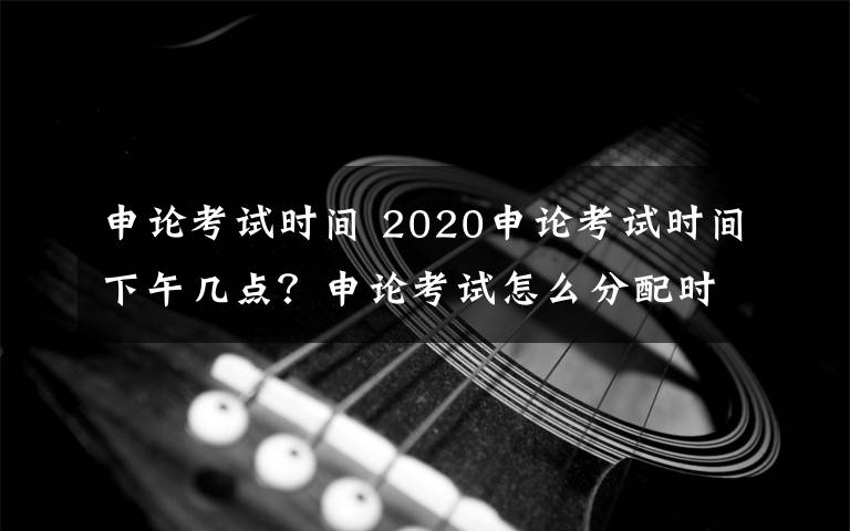 申論考試時間 2020申論考試時間下午幾點？申論考試怎么分配時間考試多長