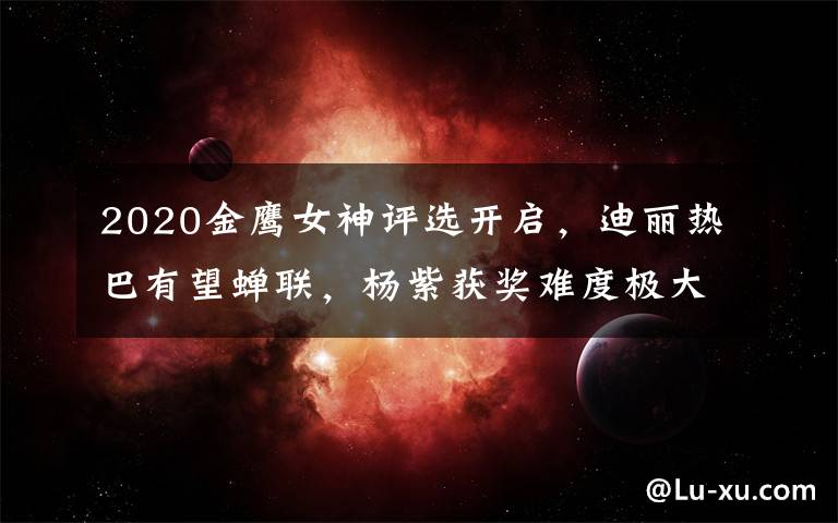 2020金鷹女神評選開啟，迪麗熱巴有望蟬聯(lián)，楊紫獲獎難度極大