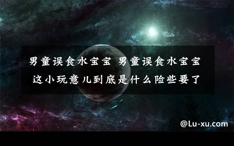 男童誤食水寶寶 男童誤食水寶寶 這小玩意兒到底是什么險些要了孩子命