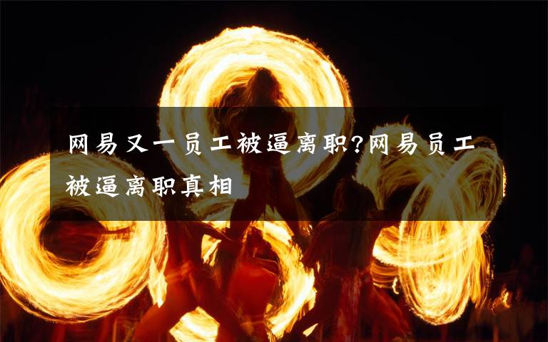 網(wǎng)易又一員工被逼離職?網(wǎng)易員工被逼離職真相