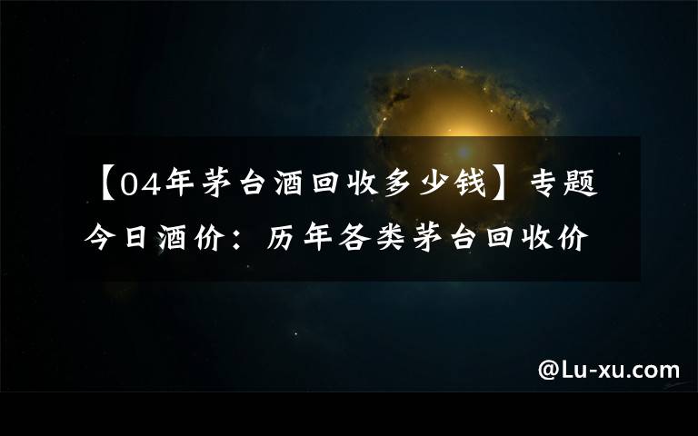 【04年茅臺酒回收多少錢】專題今日酒價：歷年各類茅臺回收價格8月2日