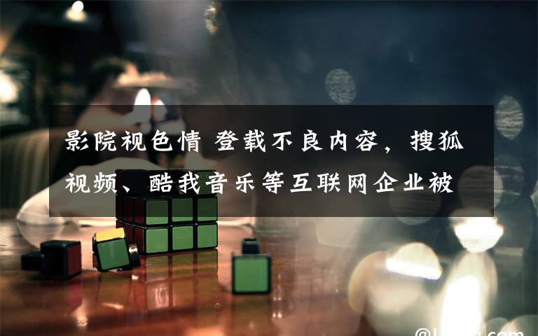 影院視色情 登載不良內(nèi)容，搜狐視頻、酷我音樂等互聯(lián)網(wǎng)企業(yè)被查處！