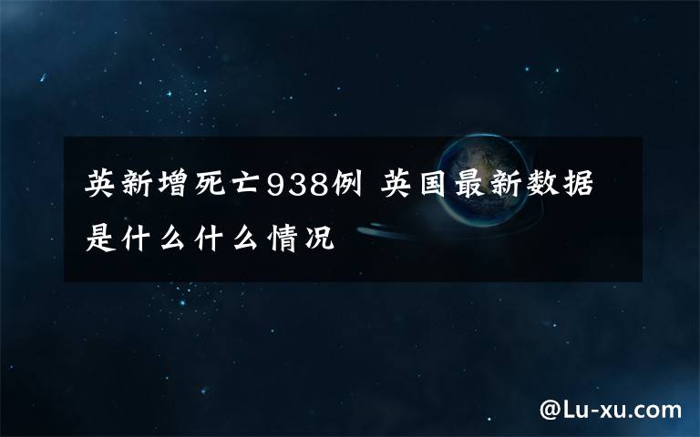 英新增死亡938例 英國最新數(shù)據(jù)是什么什么情況