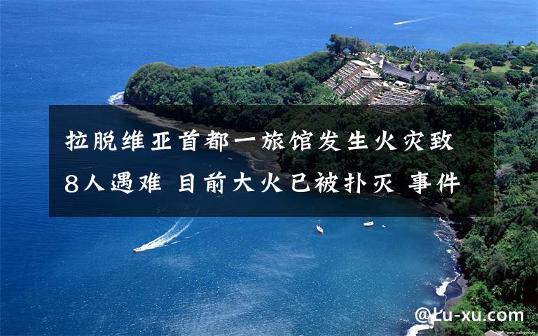 拉脫維亞首都一旅館發(fā)生火災致8人遇難 目前大火已被撲滅 事件的真相是什么？