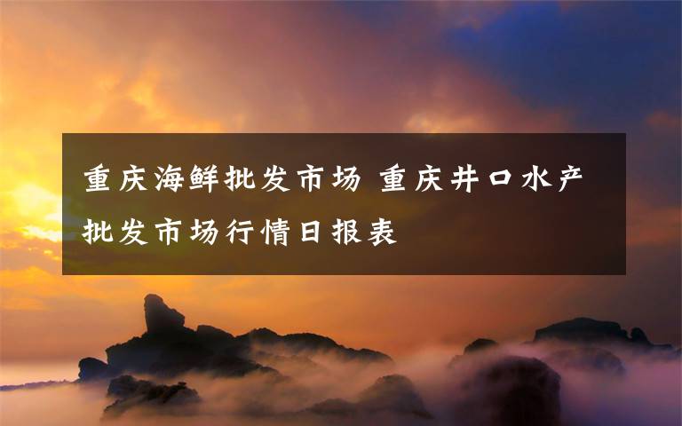 重慶海鮮批發(fā)市場(chǎng) 重慶井口水產(chǎn)批發(fā)市場(chǎng)行情日?qǐng)?bào)表