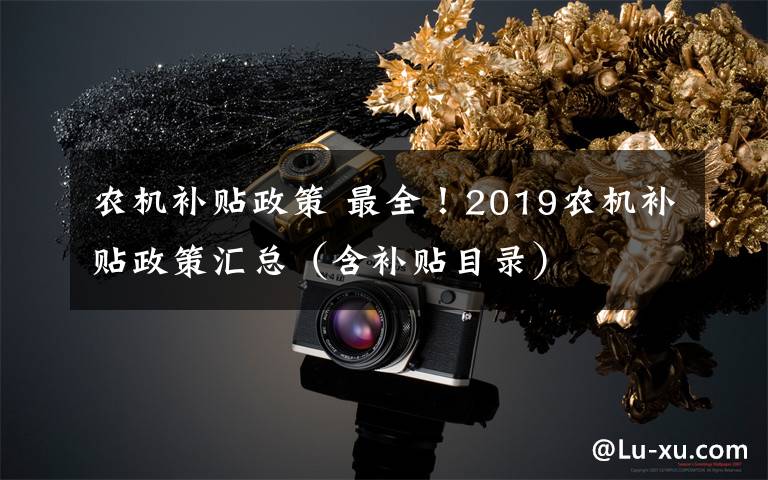 農(nóng)機補貼政策 最全！2019農(nóng)機補貼政策匯總（含補貼目錄）