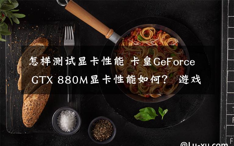 怎樣測試顯卡性能 卡皇GeForce GTX 880M顯卡性能如何？ 游戲運行跑分測試告訴你