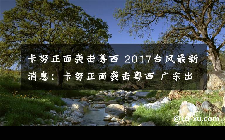 卡努正面襲擊粵西 2017臺風最新消息：卡努正面襲擊粵西 廣東出現(xiàn)大暴雨局部特大暴雨和10級—13級大風