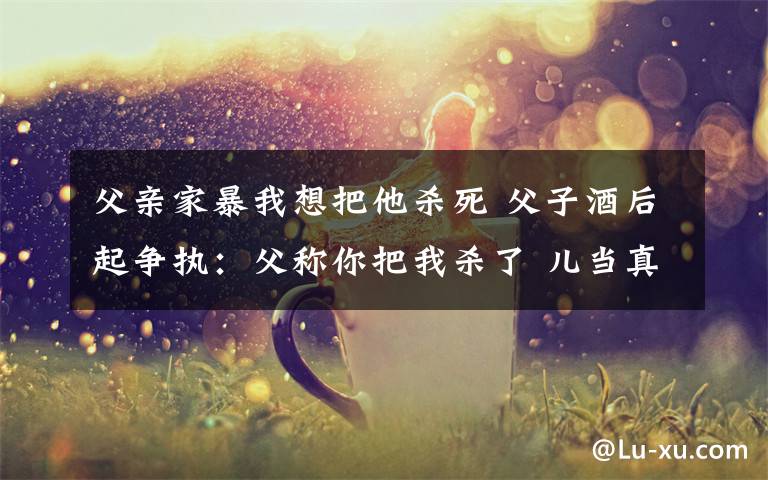 父親家暴我想把他殺死 父子酒后起爭(zhēng)執(zhí)：父稱(chēng)你把我殺了 兒當(dāng)真手起刀落