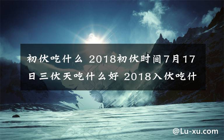 初伏吃什么 2018初伏時(shí)間7月17日三伏天吃什么好 2018入伏吃什么養(yǎng)生