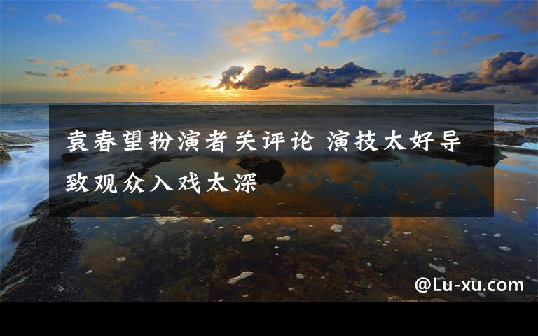 袁春望扮演者關(guān)評論 演技太好導(dǎo)致觀眾入戲太深