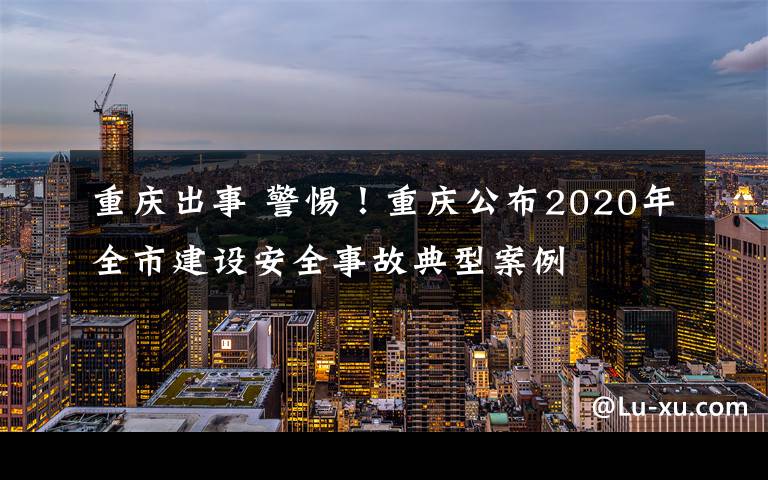 重慶出事 警惕！重慶公布2020年全市建設(shè)安全事故典型案例