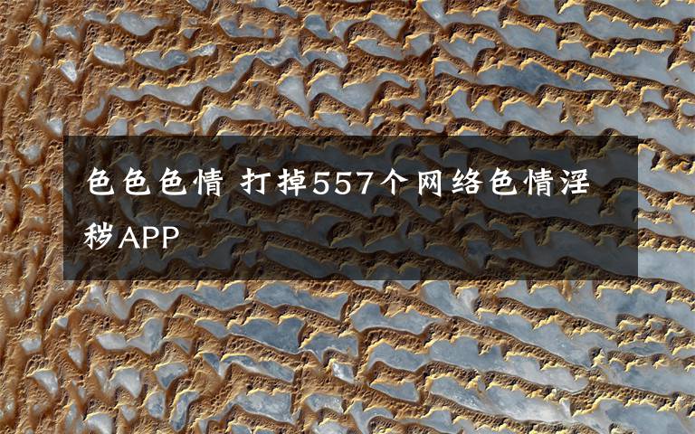 色色色情 打掉557個網(wǎng)絡(luò)色情淫穢APP