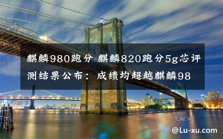 麒麟980跑分 麒麟820跑分5g芯評(píng)測(cè)結(jié)果公布：成績(jī)均超越麒麟980