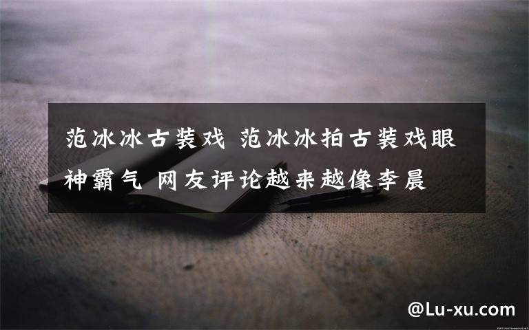 范冰冰古裝戲 范冰冰拍古裝戲眼神霸氣 網(wǎng)友評(píng)論越來(lái)越像李晨