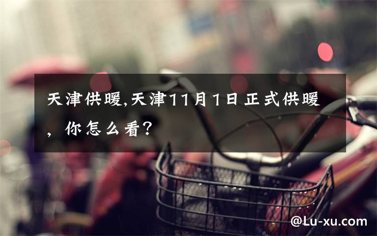 天津供暖,天津11月1日正式供暖，你怎么看？