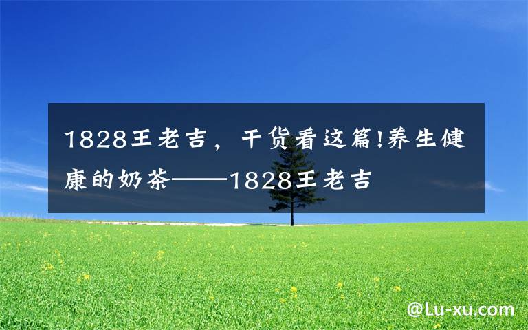 1828王老吉，干貨看這篇!養(yǎng)生健康的奶茶——1828王老吉