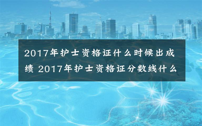 2017年護(hù)士資格證什么時(shí)候出成績(jī) 2017年護(hù)士資格證分?jǐn)?shù)線什么時(shí)候出來(lái) 歷年護(hù)士成績(jī)分?jǐn)?shù)線一覽