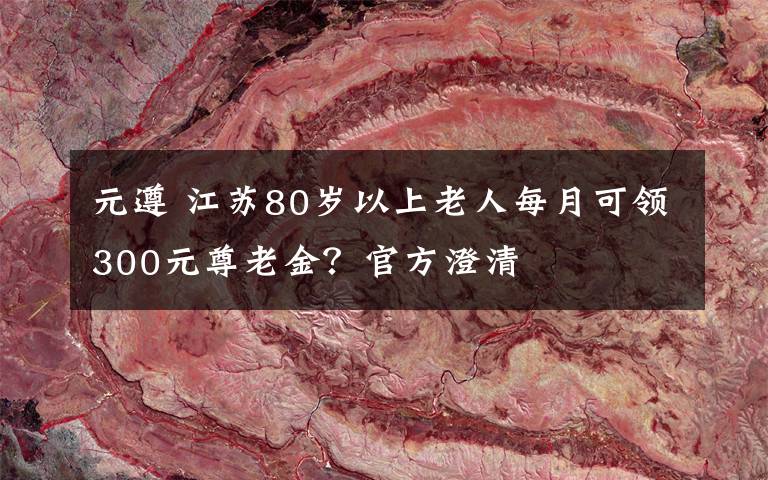 元遵 江蘇80歲以上老人每月可領(lǐng)300元尊老金？官方澄清