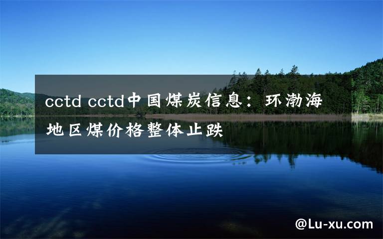 cctd cctd中國煤炭信息：環(huán)渤海地區(qū)煤價格整體止跌