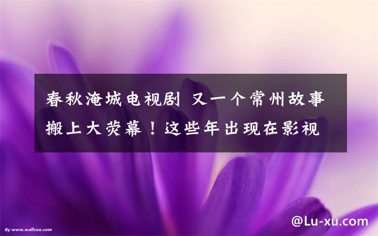 春秋淹城電視劇 又一個(gè)常州故事搬上大熒幕！這些年出現(xiàn)在影視劇中的常州美景可真不少！