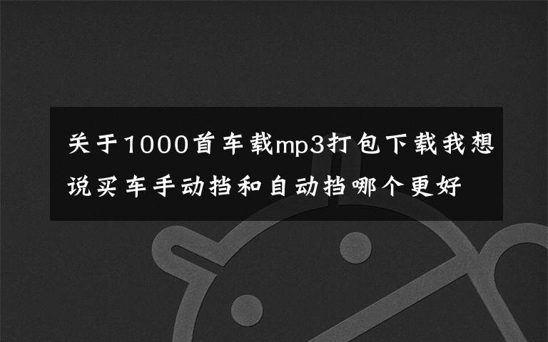 關(guān)于1000首車載mp3打包下載我想說買車手動擋和自動擋哪個更好，附：車載歌曲500首下載打包地址