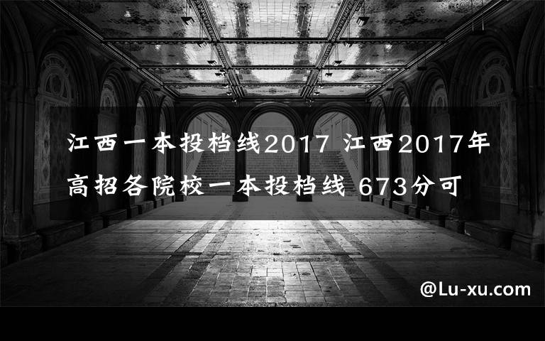 江西一本投檔線2017 江西2017年高招各院校一本投檔線 673分可上北京大學(xué)