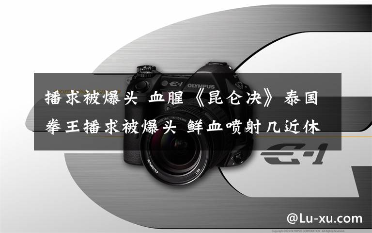 播求被爆頭 血腥《昆侖決》泰國拳王播求被爆頭 鮮血噴射幾近休克進(jìn)醫(yī)院