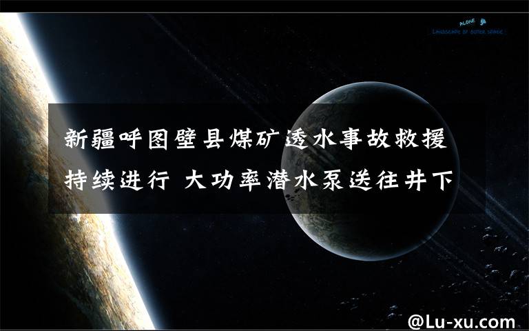 新疆呼圖壁縣煤礦透水事故救援持續(xù)進行 大功率潛水泵送往井下