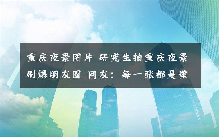 重慶夜景圖片 研究生拍重慶夜景刷爆朋友圈 網(wǎng)友：每一張都是壁紙