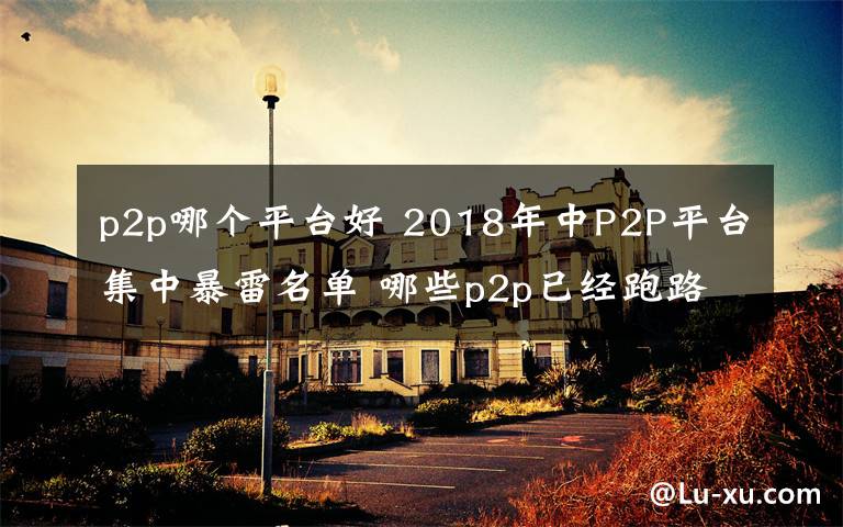 p2p哪個平臺好 2018年中P2P平臺集中暴雷名單 哪些p2p已經(jīng)跑路？