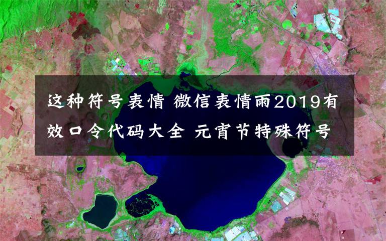 這種符號(hào)表情 微信表情雨2019有效口令代碼大全 元宵節(jié)特殊符號(hào)表情