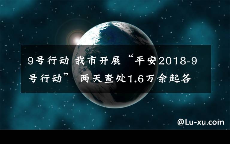 9號行動 我市開展“平安2018-9號行動” 兩天查處1.6萬余起各類交通違法行為