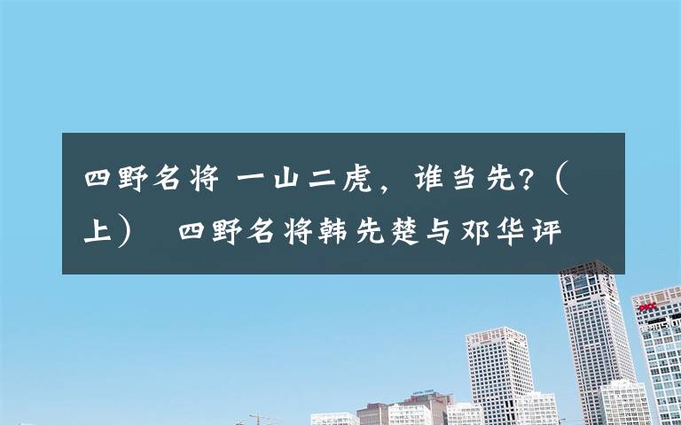 四野名將 一山二虎，誰當先?（上） 四野名將韓先楚與鄧華評析