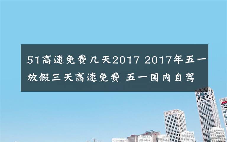 51高速免費(fèi)幾天2017 2017年五一放假三天高速免費(fèi) 五一國內(nèi)自駕游景點(diǎn)及路線推薦