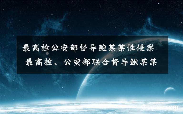 最高檢公安部督導鮑某某性侵案 最高檢、公安部聯合督導鮑某某涉嫌性侵案