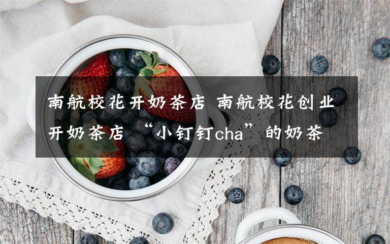 南航?；ㄩ_奶茶店 南航校花創(chuàng)業(yè)開奶茶店 “小釘釘cha”的奶茶店怎么訂餐