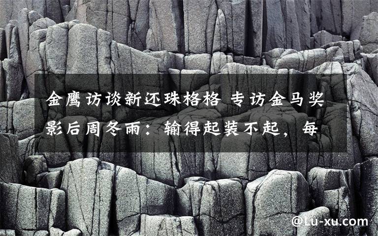 金鷹訪談新還珠格格 專訪金馬獎影后周冬雨：輸?shù)闷鹧b不起，每個人都不容易