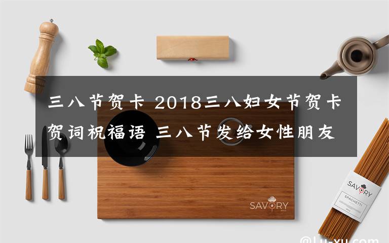 三八節(jié)賀卡 2018三八婦女節(jié)賀卡賀詞祝福語 三八節(jié)發(fā)給女性朋友的祝福語