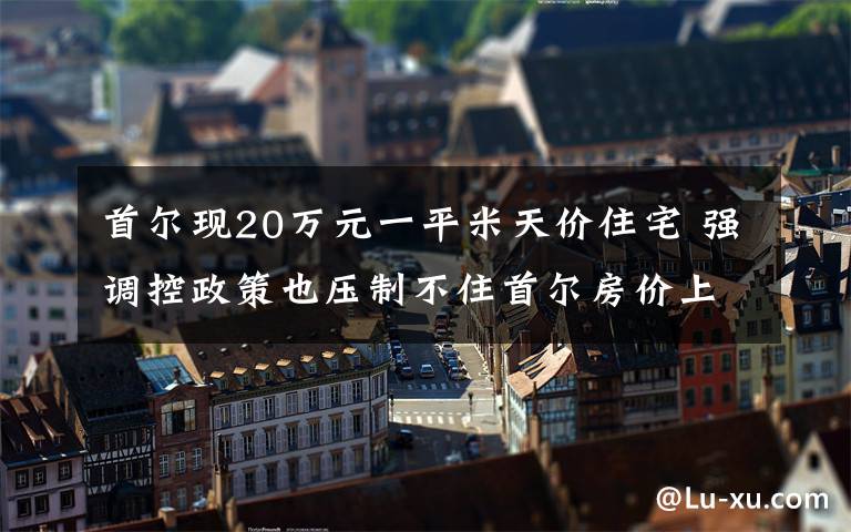 首爾現(xiàn)20萬元一平米天價住宅 強調(diào)控政策也壓制不住首爾房價上漲 對此大家怎么看？