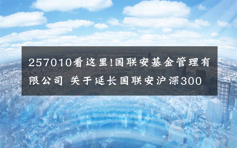 257010看這里!國(guó)聯(lián)安基金管理有限公司 關(guān)于延長(zhǎng)國(guó)聯(lián)安滬深300交易型開(kāi)放式指數(shù)證券投資基金募集期的公告