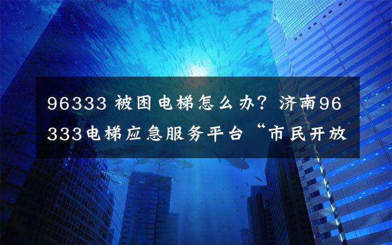 96333 被困電梯怎么辦？濟(jì)南96333電梯應(yīng)急服務(wù)平臺(tái)“市民開放日”喊你報(bào)名啦！